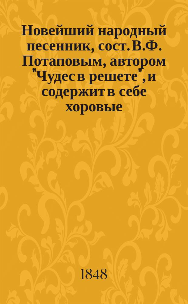 Новейший народный песенник, сост. В.Ф. Потаповым, автором "Чудес в решете", и содержит в себе хоровые, цыганские и купеческие песни ...