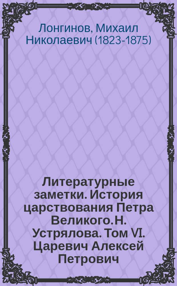 Литературные заметки. История царствования Петра Великого. Н. Устрялова. Том VI. Царевич Алексей Петрович. (С портр. царевича, снимками почерков и видами). С.-Петербург. В тип. II Отд. Собств. е. и. в. канцелярии, 1859. В большую осьмушку, стр. VII, 628 и XII, цена 3 р. сер.