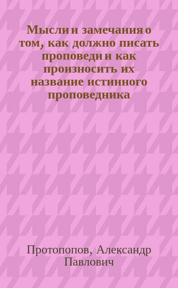 Мысли и замечания о том, как должно писать проповеди и как произносить их название истинного проповедника, овладеть вниманием слушателей, произвесть на них желаемое впечатление и доставить им пользу душевную