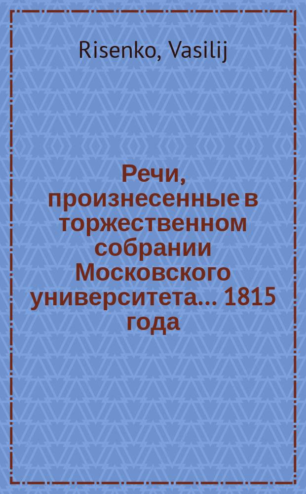 Речи, произнесенные в торжественном собрании Московского университета... ... 1815 года : De praecipuis noxis, pro oeconomia animali corporis humani ex perversa vivendi ratione oriundis. [Слово о пользе математических и физических наук для людей всех состояний, особливо для военных... июля 2 дня говоренное физико-математических наук доктором и прикладной математики экстраординарным профессором Федором Чумаковым. Краткая история Московского университета с 8-го июля 1814 года по 1-е июля 1815 года. Аполлон грядущий против Тифона : Хор]