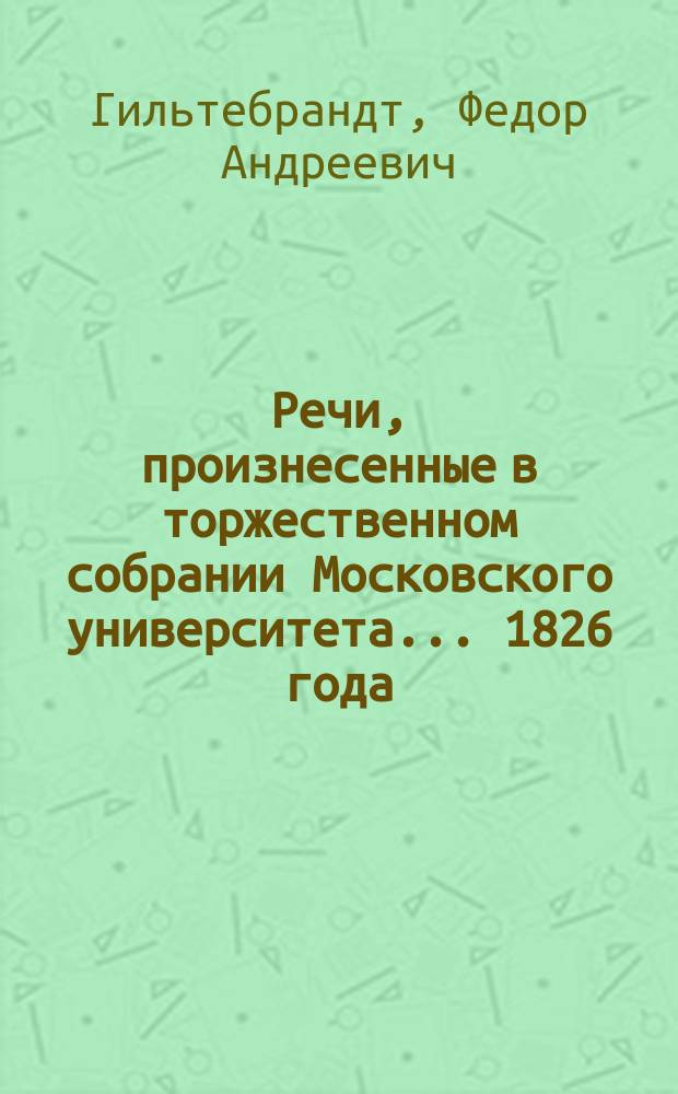 Речи, произнесенные в торжественном собрании Московского университета... ... 1826 года : Слово о средствах, ведущих к полному и основательному познанию врачебной науки, и лучшему упражнению в медицинской практике... июля в 3-й день... произнесенное на латинском языке Федором Гильтебрандтом, статским советником оного Университета профессором хирургии Р. О..... [Слово о неподвижных звездах, произнесенное... э. профессором астрономии Дмитрием Перевощиковым. Гений : [Стихотворение]. Краткая история Московского университета с 3-го июля 1825 года по 3-е июля 1826 года. Гимн русскому царю. Хор]