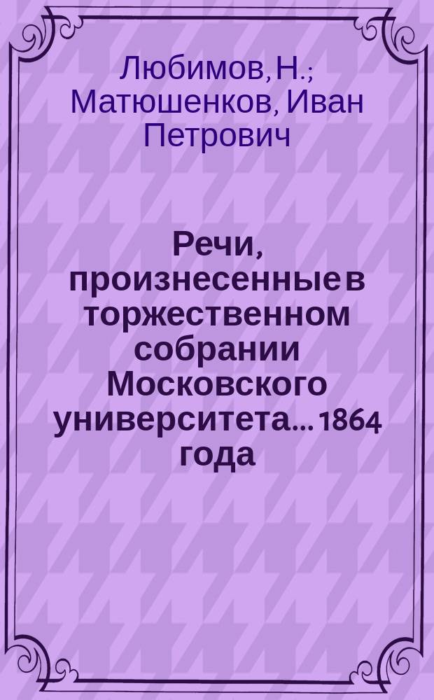 Речи, произнесенные в торжественном собрании Московского университета... ... 1864 года : [О происхождении и развитии наростов человеческого тела. Воспоминания о Николае Ефимовиче Зернове. Отчет... за 1863 год. Приложения к Отчету...]