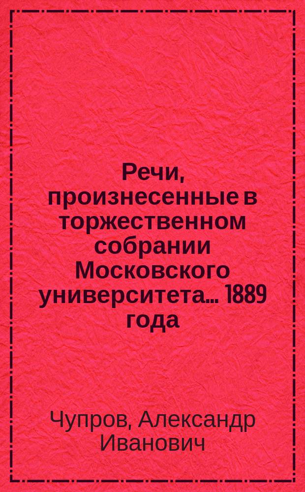 Речи, произнесенные в торжественном собрании Московского университета... ... 1889 года : [О характере и причинах современного промышленного кризиса в Западной Европе. Краткий отчет... за 1888 год. Некрологи]