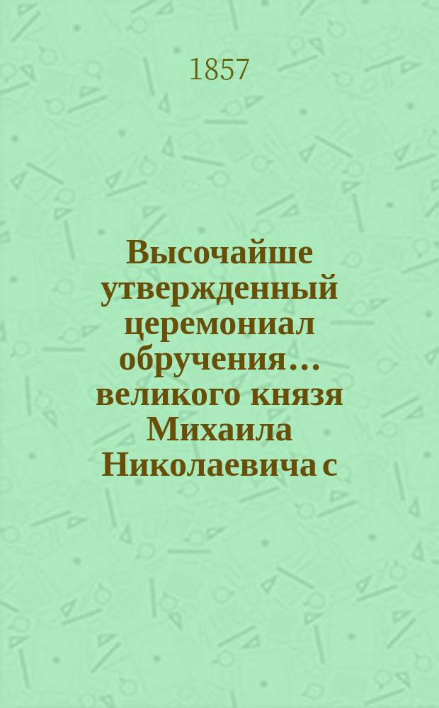 Высочайше утвержденный церемониал обручения... ... великого князя Михаила Николаевича с ... княжною Ольгою Феодоровною : ... великого князя Михаила Николаевича с ... княжною Ольгою Феодоровною