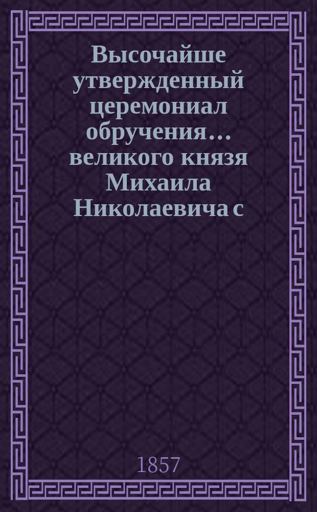 Высочайше утвержденный церемониал обручения... ... великого князя Михаила Николаевича с ... княжною Ольгою Феодоровною : ... великого князя Михаила Николаевича с ... княжною Ольгою Феодоровною