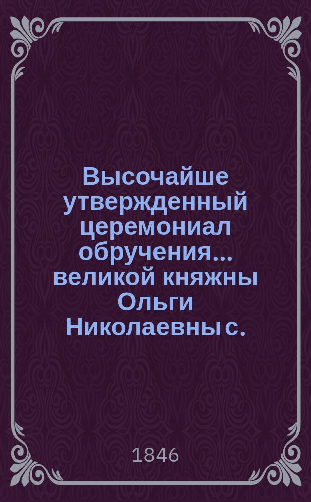 Высочайше утвержденный церемониал обручения... ... великой княжны Ольги Николаевны с ... наследным принцем Виртембергским : ... великой княжны Ольги Николаевны с ... наследным принцем Виртембергским