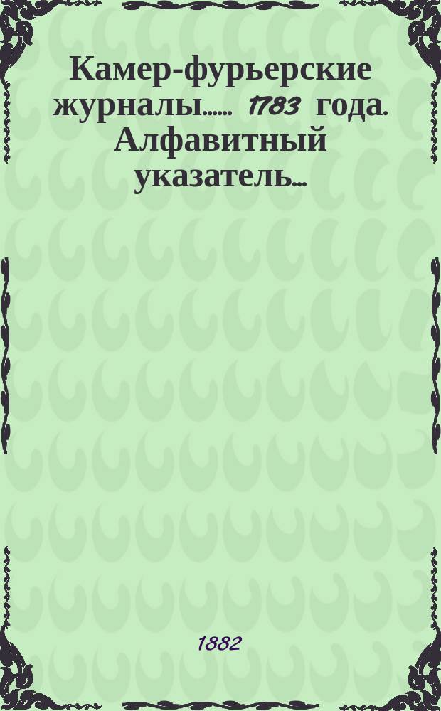 [Камер-фурьерские журналы...]. ... 1783 года. Алфавитный указатель... : Алфавитный указатель, приложения и дополнения
