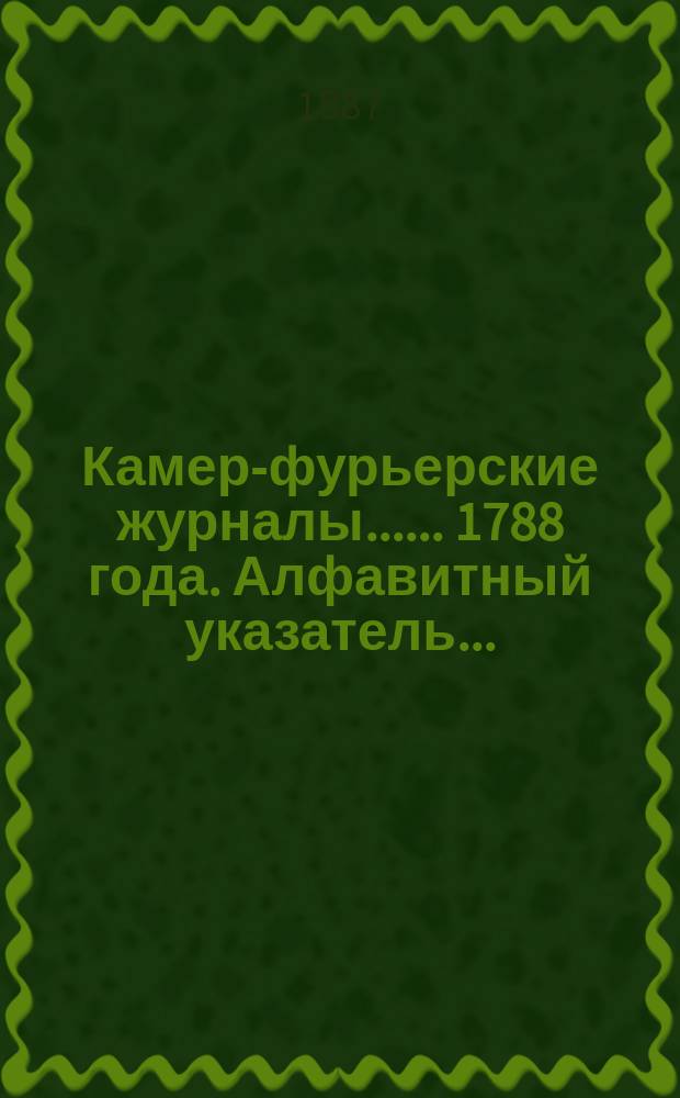 [Камер-фурьерские журналы...]. ... 1788 года. Алфавитный указатель... : Алфавитный указатель, приложения и дополнения...