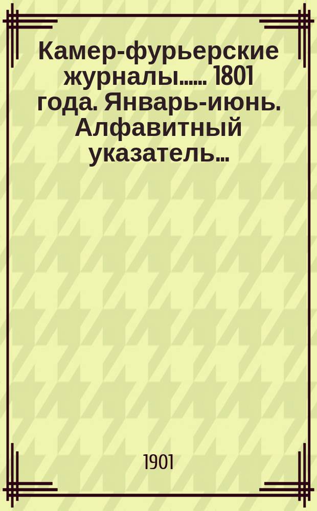 [Камер-фурьерские журналы...]. ... 1801 года. Январь-июнь. Алфавитный указатель... : Алфавитный указатель лиц, упоминаемых в... журнале...