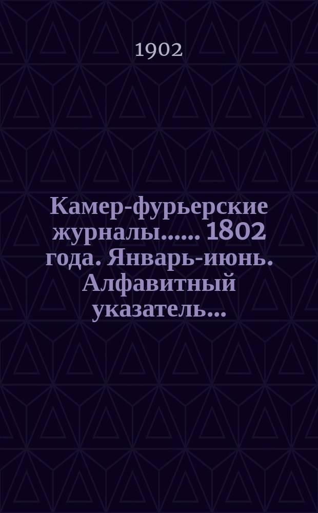 [Камер-фурьерские журналы...]. ... 1802 года. Январь-июнь. Алфавитный указатель... : Алфавитный указатель лиц, упоминаемых в ... журнале...