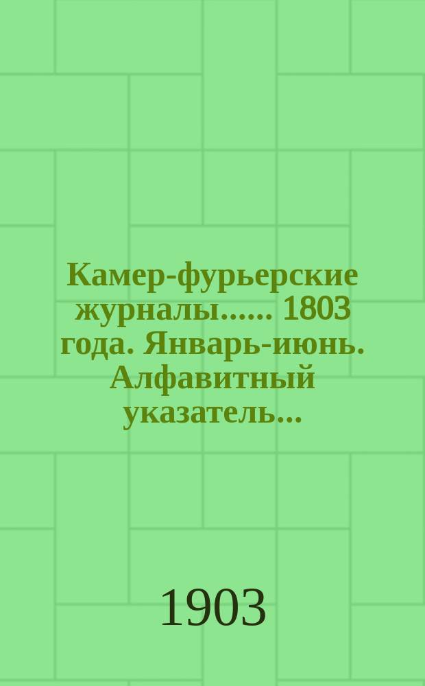 [Камер-фурьерские журналы...]. ... 1803 года. Январь-июнь. Алфавитный указатель... : Алфавитный указатель лиц, упоминаемых в... журнале...