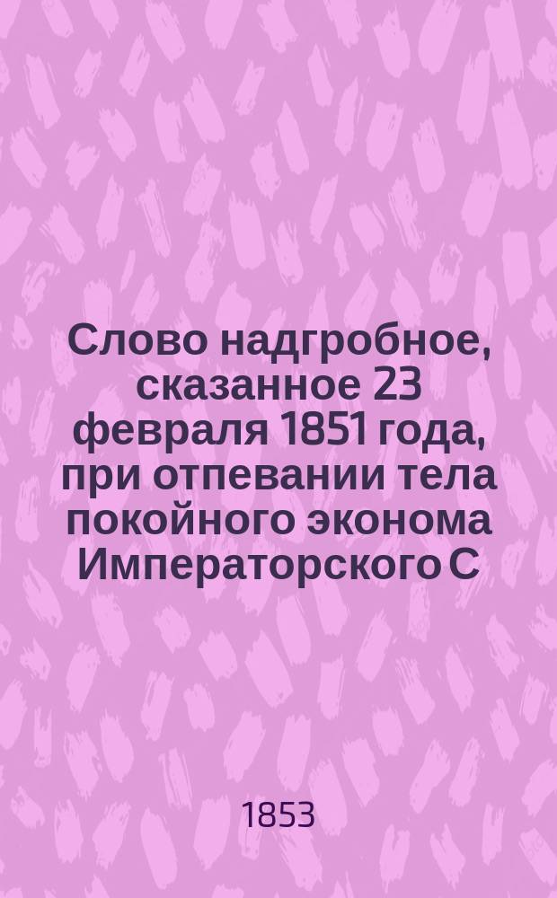 Слово надгробное, сказанное 23 февраля 1851 года, при отпевании тела покойного эконома Императорского С.-Петербургского воспитательного дома, Александра Фомича Егорова
