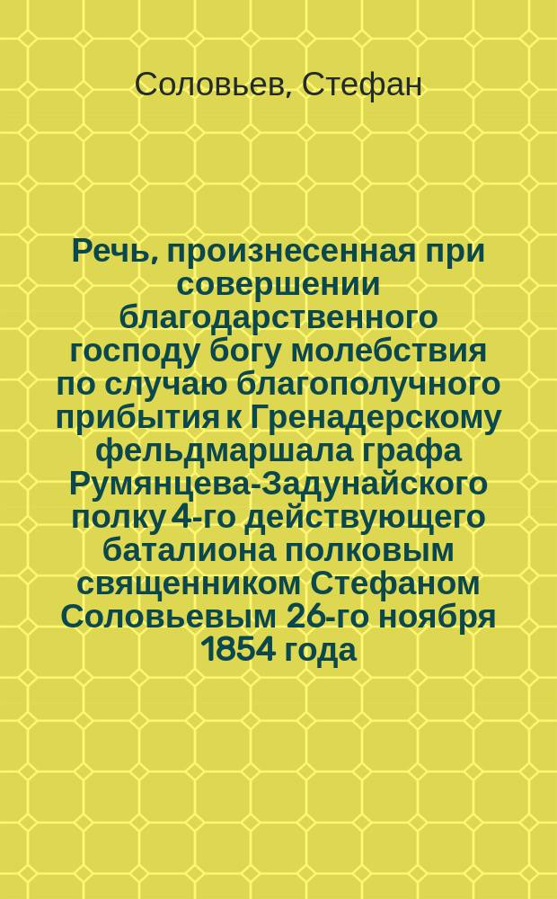 Речь, произнесенная при совершении благодарственного господу богу молебствия по случаю благополучного прибытия к Гренадерскому фельдмаршала графа Румянцева-Задунайского полку 4-го действующего баталиона полковым священником Стефаном Соловьевым 26-го ноября 1854 года