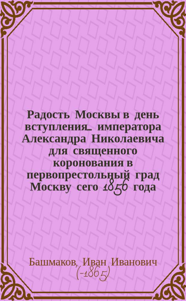Радость Москвы в день вступления ... императора Александра Николаевича для священного коронования в первопрестольный град Москву сего 1856 года : Стихотворение