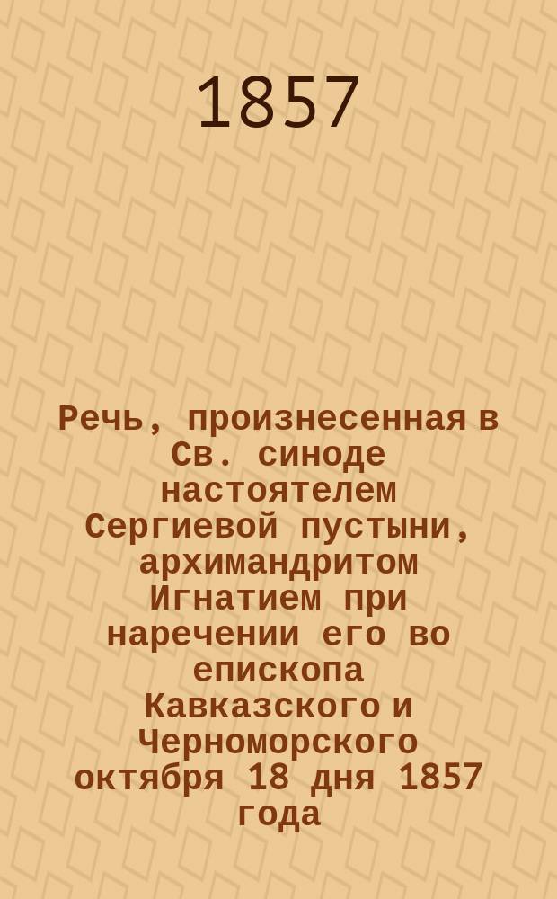 Речь, произнесенная в Св. синоде настоятелем Сергиевой пустыни, архимандритом Игнатием при наречении его во епископа Кавказского и Черноморского октября 18 дня 1857 года