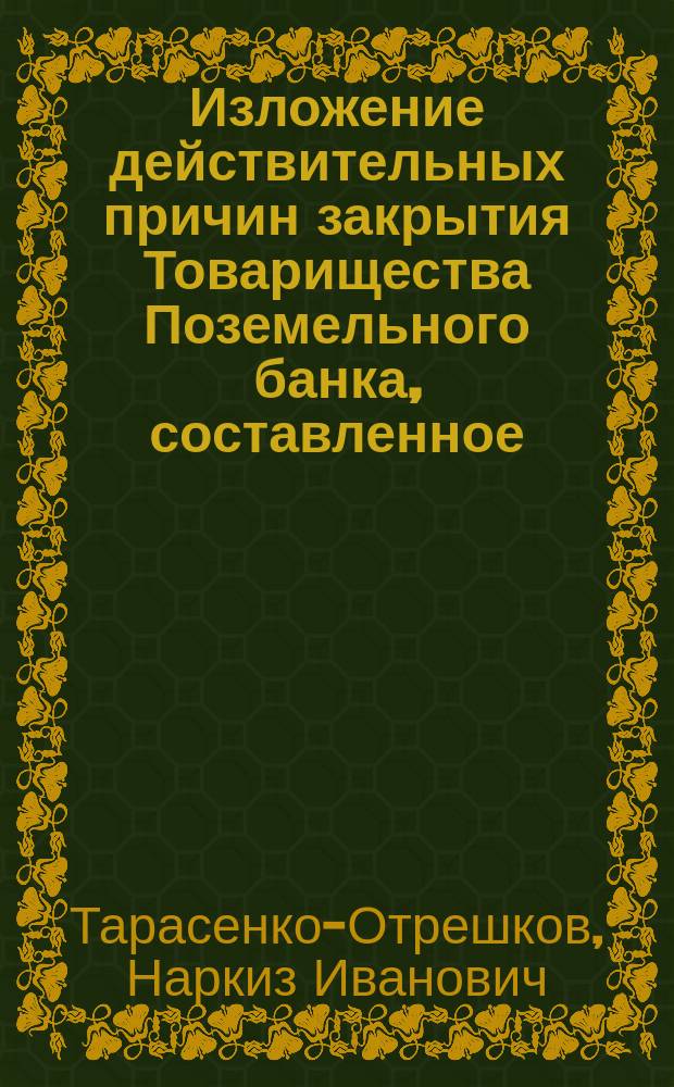 Изложение действительных причин закрытия Товарищества Поземельного банка, составленное, при содействии многих учредителей, бывшим председателем Первого правления и общих собраний учредителей Товарищества Н. Тарасенко-Отрешковым