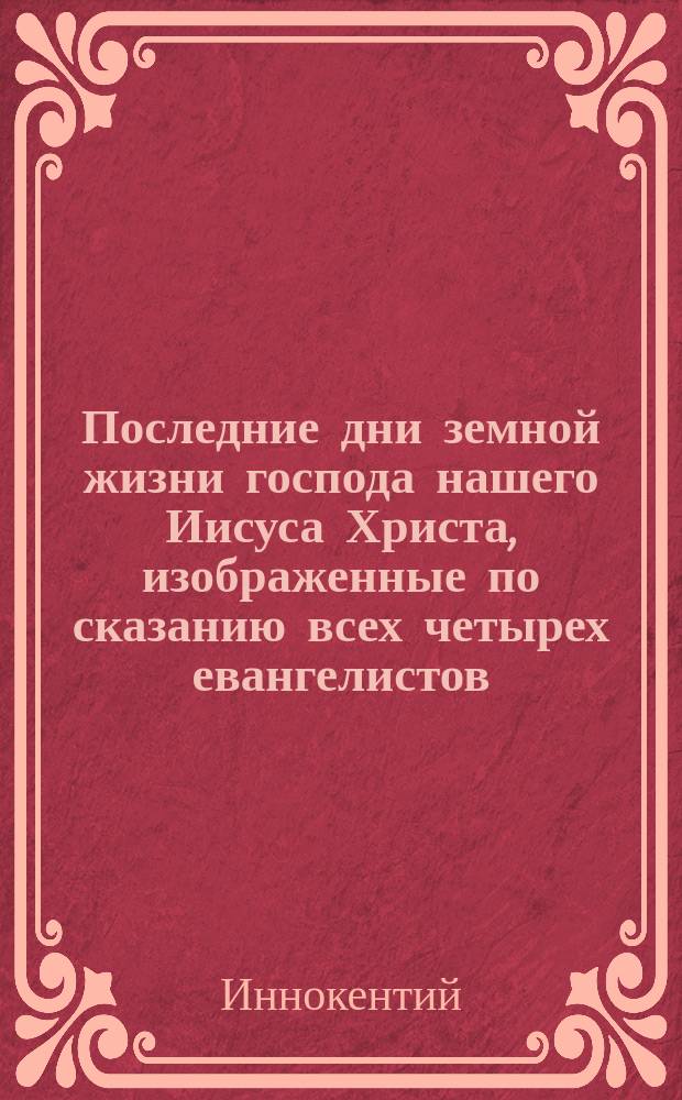 Последние дни земной жизни господа нашего Иисуса Христа, изображенные по сказанию всех четырех евангелистов : В 5-ти ч