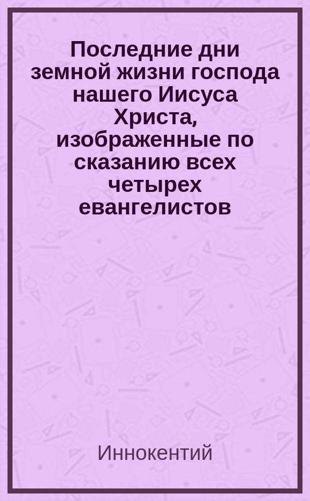 Последние дни земной жизни господа нашего Иисуса Христа, изображенные по сказанию всех четырех евангелистов : В 5-ти ч