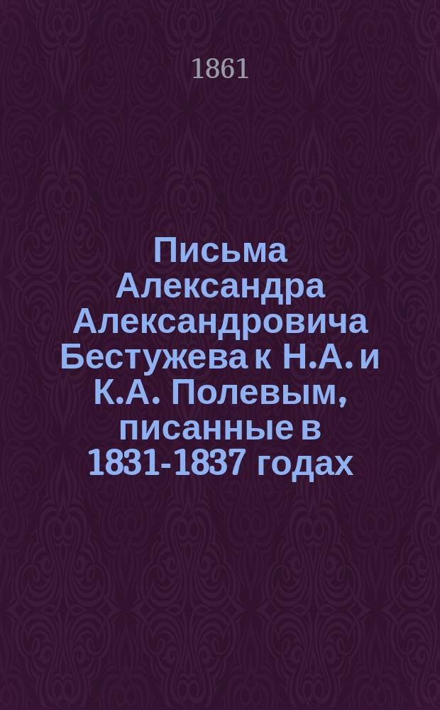 Письма Александра Александровича Бестужева к Н.А. и К.А. Полевым, писанные в 1831-1837 годах : (Из журн.: "Русский вестник", 1861. Т. 32, с. 285-335, 425-487)