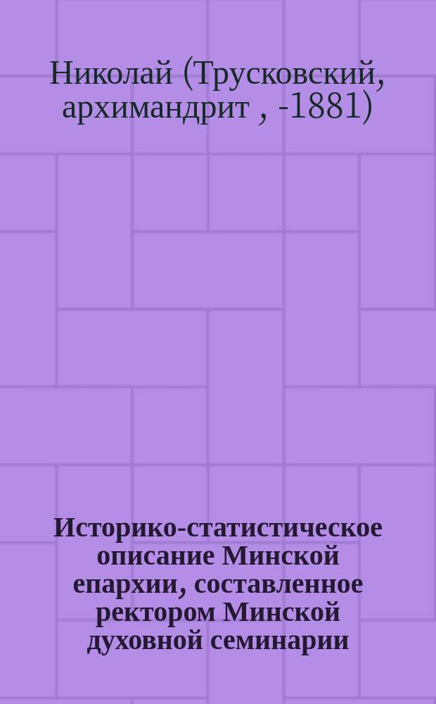 Историко-статистическое описание Минской епархии, составленное ректором Минской духовной семинарии, архимандритом Николаем