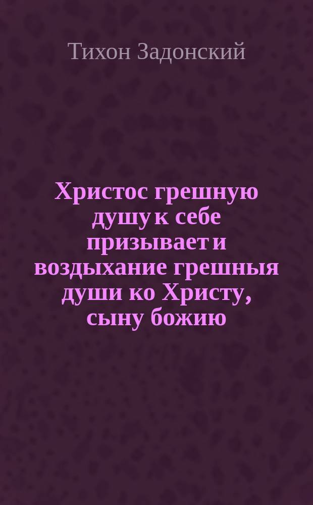 Христос грешную душу к себе призывает и воздыхание грешныя души ко Христу, сыну божию : Из сочинений Тихона, епископа Воронежского и Елецкого