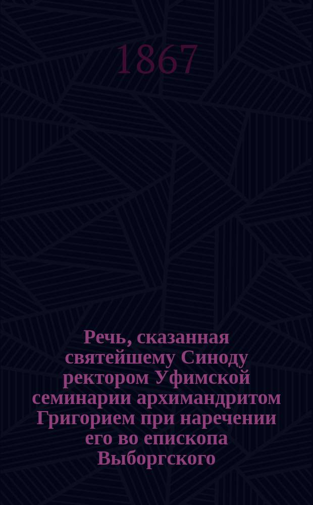 Речь, сказанная святейшему Синоду ректором Уфимской семинарии архимандритом Григорием при наречении его во епископа Выборгского, викария С.-Петербургской митрополии 27-го января 1867 года