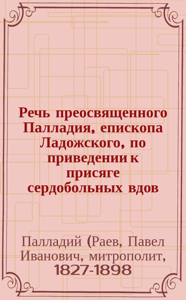 Речь преосвященного Палладия, епископа Ладожского, по приведении к присяге сердобольных вдов, в С.-Петербургской Екатерининской церкви, при вдовьем доме : (12-го марта 1868 года)