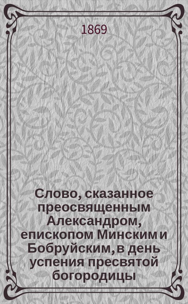 Слово, сказанное преосвященным Александром, епископом Минским и Бобруйским, в день успения пресвятой богородицы : ("Извлеч. из № 16 Мин. еп. вед." 1869. Стр. 485-489)
