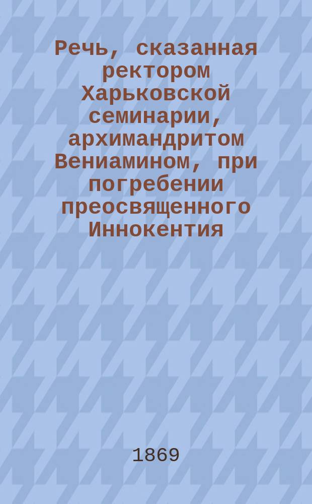 Речь, сказанная ректором Харьковской семинарии, архимандритом Вениамином, при погребении преосвященного Иннокентия, бывшего епископа Харьковского