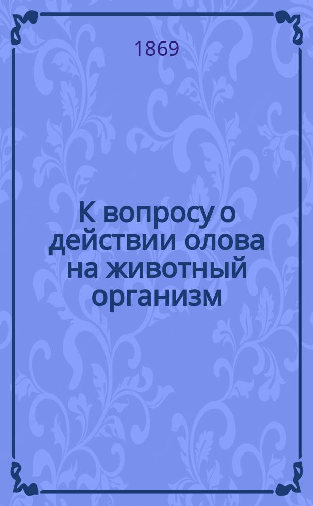 К вопросу о действии олова на животный организм : Дисс. для получения степени д-ра мед. лекаря Я. Могилянского