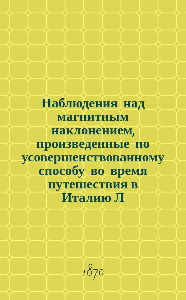 Наблюдения над магнитным наклонением, произведенные по усовершенствованному способу во время путешествия в Италию Л.Ф. Кемцем, по оставшимся рукописям пополнил и изготовил к печати М. Рыкачев