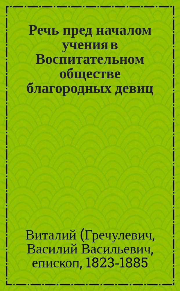 Речь пред началом учения в Воспитательном обществе благородных девиц : Произнесено 15 авг. 1872 г. законоучителем их, прот. Василием Гречулевичем