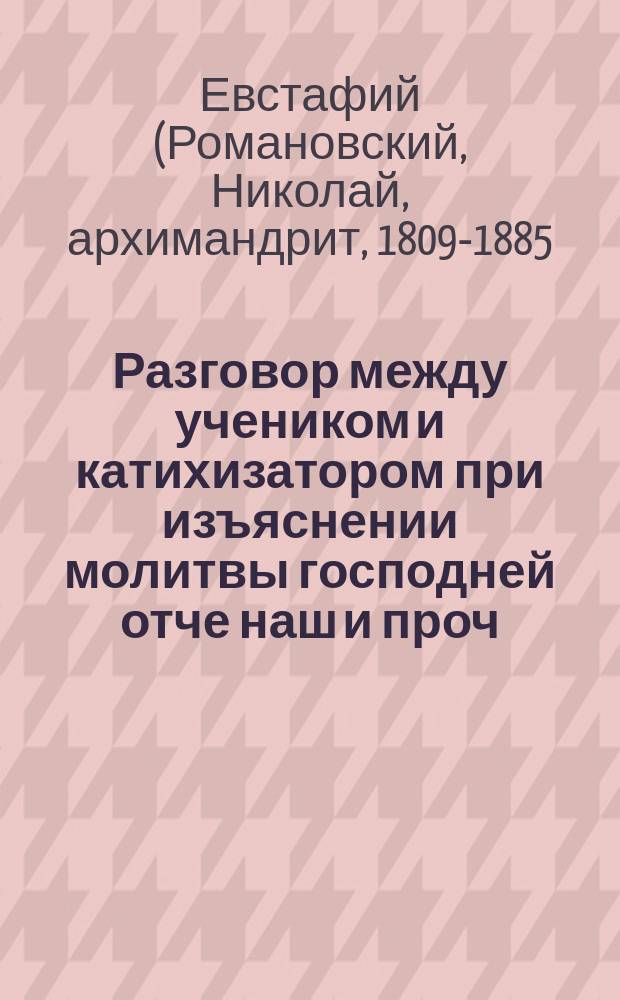 Разговор между учеником и катихизатором при изъяснении молитвы господней отче наш и проч. для точного разумения ее по руководству катихизического ее толкования от самых первых веков вселенской церкви