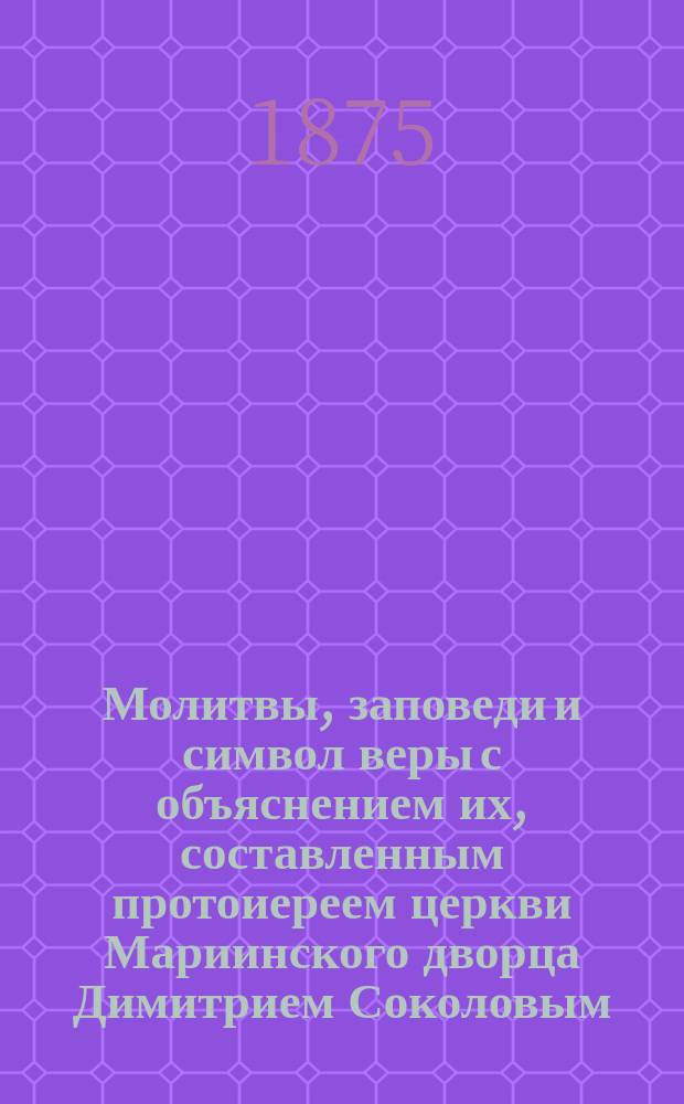 Молитвы, заповеди и символ веры с объяснением их, составленным протоиереем церкви Мариинского дворца Димитрием Соколовым