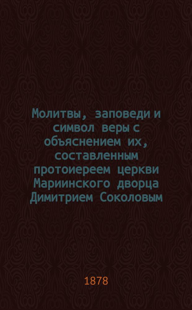 Молитвы, заповеди и символ веры с объяснением их, составленным протоиереем церкви Мариинского дворца Димитрием Соколовым