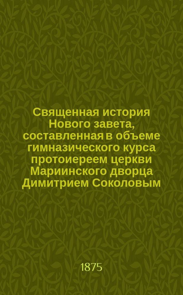Священная история Нового завета, составленная в объеме гимназического курса протоиереем церкви Мариинского дворца Димитрием Соколовым : С 20 рис. и прил. карты Палестины