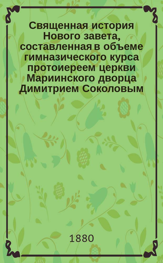Священная история Нового завета, составленная в объеме гимназического курса протоиереем церкви Мариинского дворца Димитрием Соколовым : С 20 рис. и прил. карты Палестины