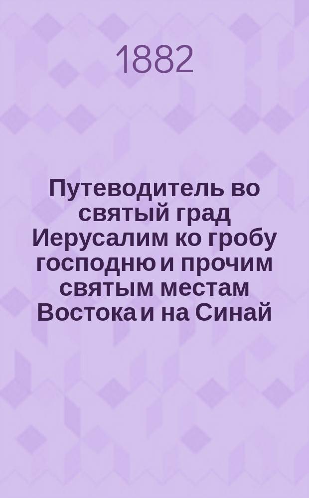 Путеводитель во святый град Иерусалим ко гробу господню и прочим святым местам Востока и на Синай : С воспоминанием страстей Христовых и прочих знаменательных событий совершившихся на святых местах