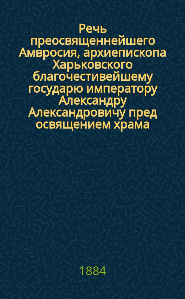 Речь преосвященнейшего Амвросия, архиепископа Харьковского благочестивейшему государю императору Александру Александровичу пред освящением храма, сооруженного на месте чудесного события 17 октября 1888 года