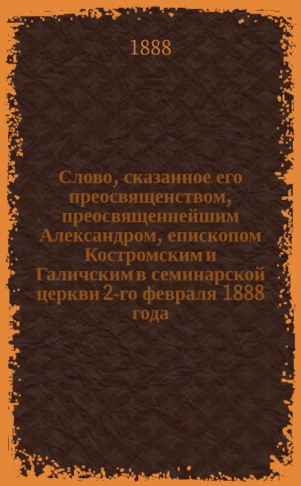 Слово, сказанное его преосвященством, преосвященнейшим Александром, епископом Костромским и Галичским в семинарской церкви 2-го февраля 1888 года