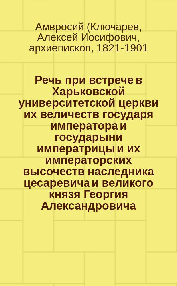 Речь при встрече в Харьковской университетской церкви их величеств государя императора и государыни императрицы и их императорских высочеств наследника цесаревича и великого князя Георгия Александровича, произнесенная преосвященным Амвросием, архиепископом Харьковским 19-го октября