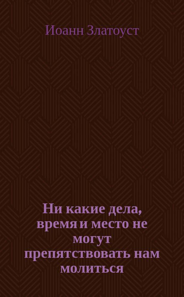 Ни какие дела, время и место не могут препятствовать нам молиться : (Из творений св. Иоанна Златоустого)