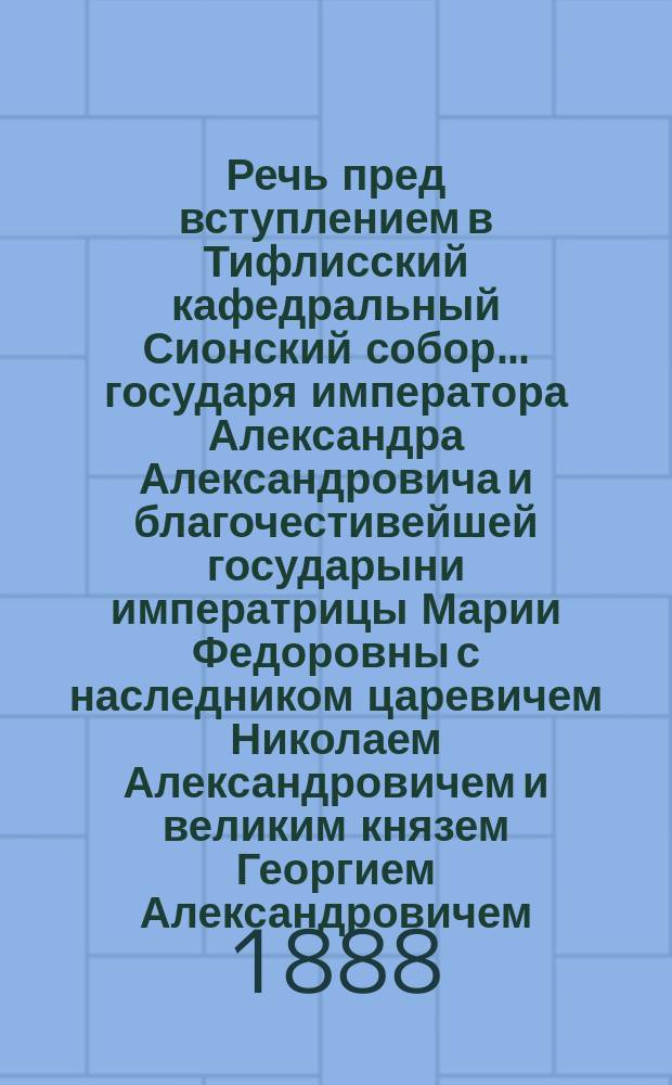Речь пред вступлением в Тифлисский кафедральный Сионский собор... государя императора Александра Александровича и благочестивейшей государыни императрицы Марии Федоровны с наследником царевичем Николаем Александровичем и великим князем Георгием Александровичем, сказанная высокопреосвященным Палладием, архиепископом, экзархом Грузии, 28 сентября 1888 года