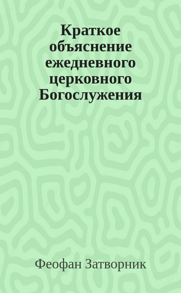 Краткое объяснение ежедневного церковного Богослужения : (Из соч. преосвященнейшего епископа Феофана)