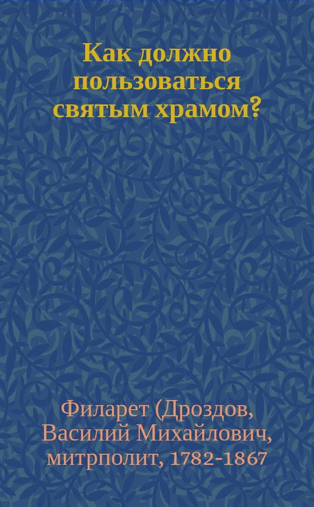 Как должно пользоваться святым храмом? : (Из слов Филарета, митроп. Московского)