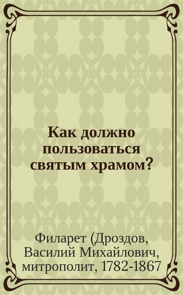 Как должно пользоваться святым храмом? : (Из слов Филарета митроп. Московского)