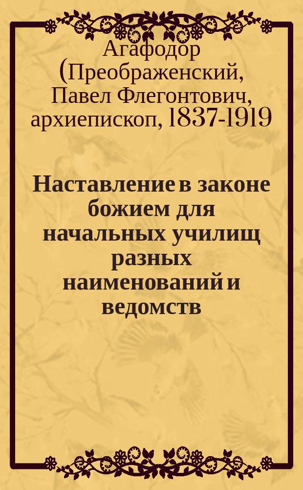 Наставление в законе божием для начальных училищ разных наименований и ведомств : Сост. по программе 1881 г. ... бывшим протоиереем Мышкинск. Успенск. собора Павлом Преображенским, ныне епископом Агафодором Балахнинским