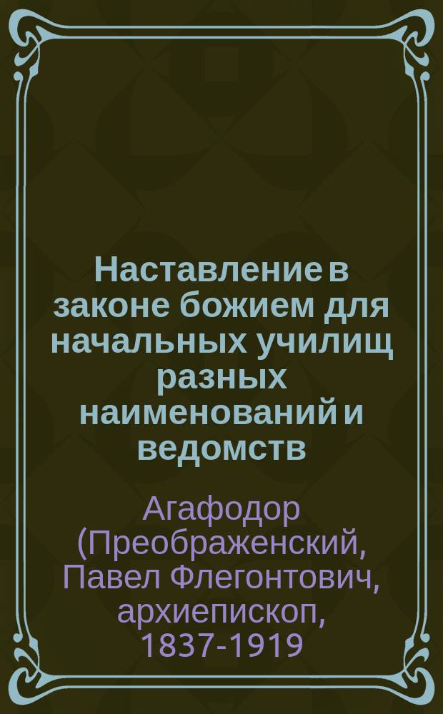 Наставление в законе божием для начальных училищ разных наименований и ведомств : Сост. по программе 1881 г. ... бывшим протоиереем Мышкинск. Успенск. собора Павлом Преображенским, ныне епископом Агафодором Балахнинским