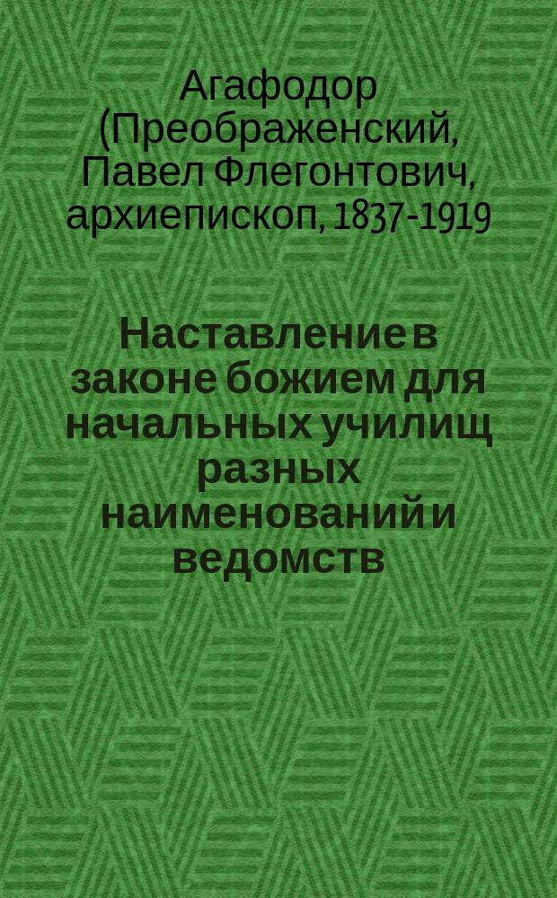 Наставление в законе божием для начальных училищ разных наименований и ведомств : Сост. по программе 1881 г. ... бывшим протоиереем Мышкинск. Успенск. собора Павлом Преображенским, ныне епископом Агафодором Балахнинским