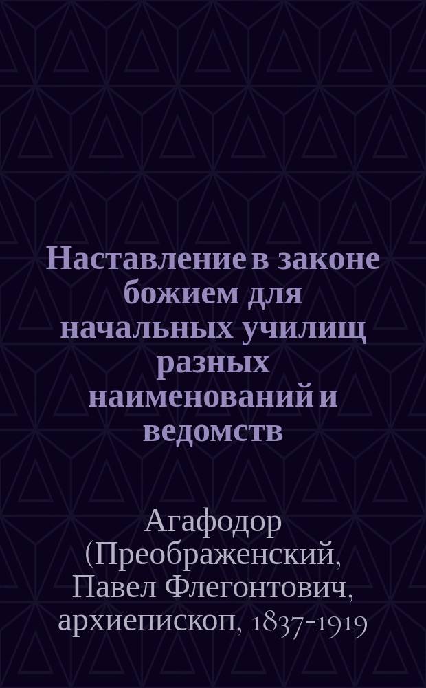 Наставление в законе божием для начальных училищ разных наименований и ведомств : Сост. по программе 1881 г. ... бывшим протоиереем Мышкинск. Успенск. собора Павлом Преображенским, ныне епископом Агафодором Балахнинским